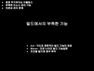 ● 점점 무거워지는 이클립스 
● 부족한 리소스 관리 기능 
● 의존성 관리 문제 
빌드에서의 부족한 기능 
● Ant : 극도로 제한적인 빌드 기능만 제공 
● Maven : 조금 나아진 빌드 기능일뿐 
● 조건별 빌드에 매우 취약 
 