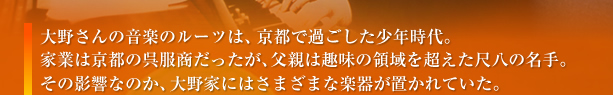 大野さんの音楽のルーツは、京都で過ごした少年時代。家業は京都の呉服商だったが、父親は趣味の領域を超えた尺八の名手。その影響なのか、大野家にはさまざまな楽器が置かれていた。