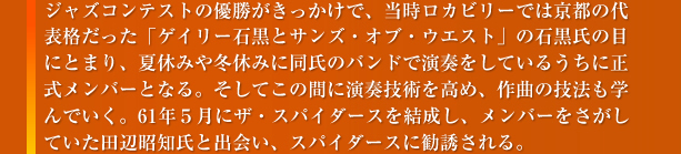 ジャズコンテストの優勝がきっかけで、当時ロカビリーでは京都の代表格だった「ゲイリー石黒とサンズ・オブ・ウエスト」の石黒氏の目にとまり、夏休みや冬休みに同士のバンドで演奏をしているうちに正式メンバーとなる。そしてこの間に演奏技術を高め、作曲の技法も学んでいく。61年5月にザ・スパイダーズを結成し、メンバーをさがしていた田辺昭知氏と出会い、スパイダーズに勧誘される。